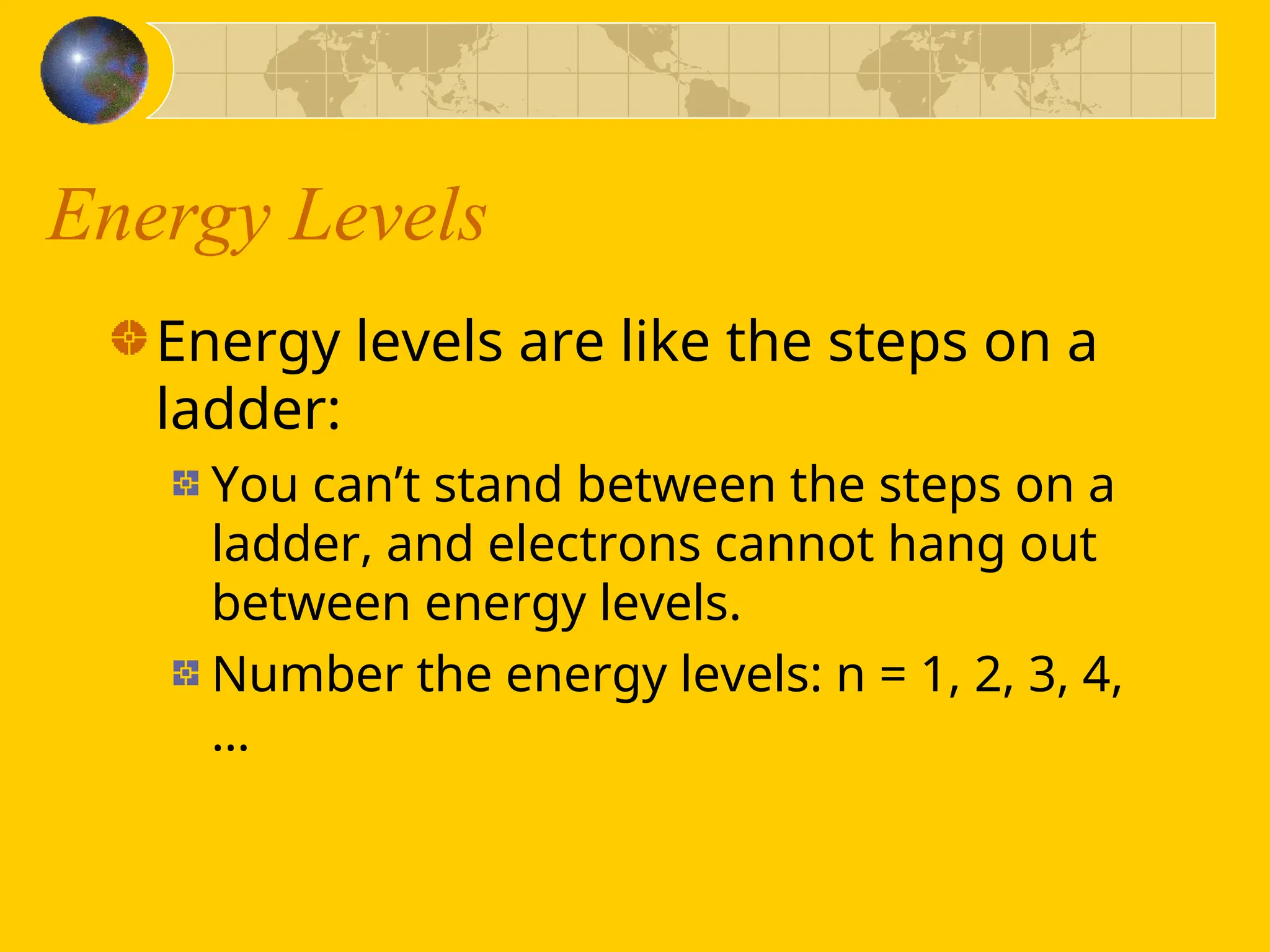 Energy Levels
Energy levels are like the steps on a
ladder:
You can’t stand between the steps on a
ladder, and electrons cannot hang out
between energy levels.
Number the energy levels: n = 1, 2, 3, 4,
…
 
