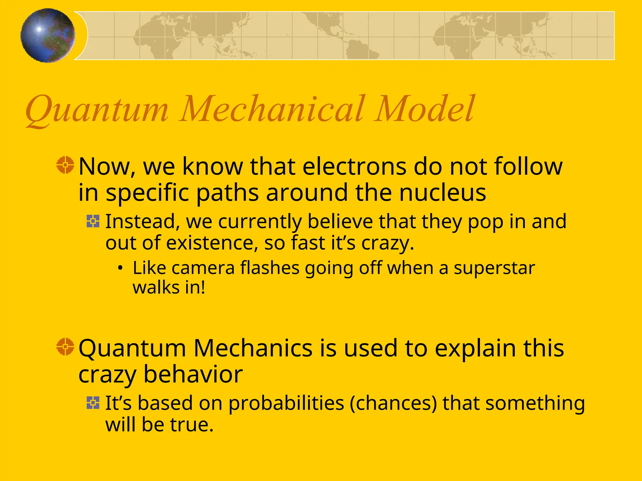 Quantum Mechanical Model
Now, we know that electrons do not follow
in specific paths around the nucleus
Instead, we currently believe that they pop in and
out of existence, so fast it’s crazy.
• Like camera flashes going off when a superstar
walks in!
Quantum Mechanics is used to explain this
crazy behavior
It’s based on probabilities (chances) that something
will be true.
 