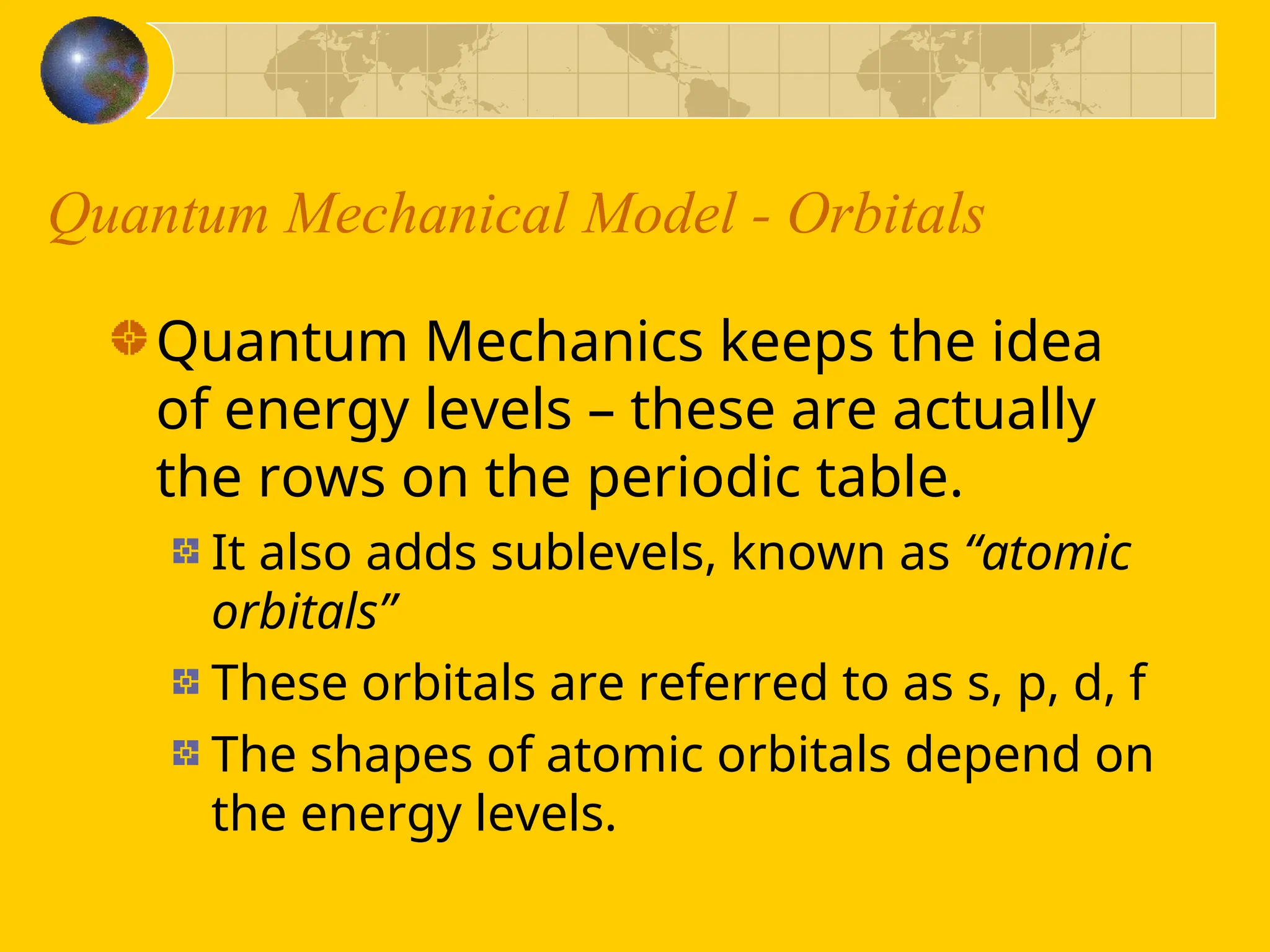 Quantum Mechanical Model - Orbitals
Quantum Mechanics keeps the idea
of energy levels – these are actually
the rows on the periodic table.
It also adds sublevels, known as “atomic
orbitals”
These orbitals are referred to as s, p, d, f
The shapes of atomic orbitals depend on
the energy levels.
 