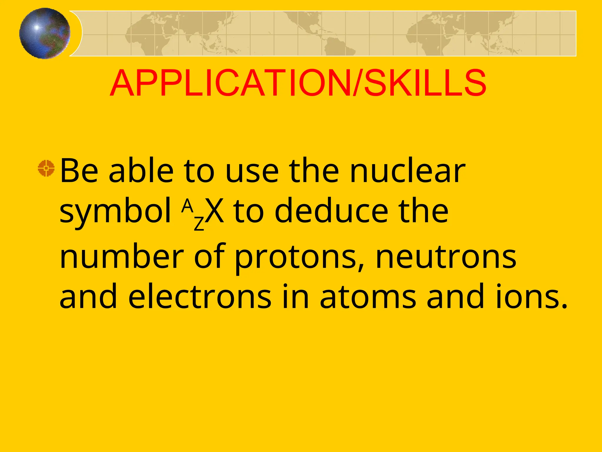 APPLICATION/SKILLS
Be able to use the nuclear
symbol A
ZX to deduce the
number of protons, neutrons
and electrons in atoms and ions.
 