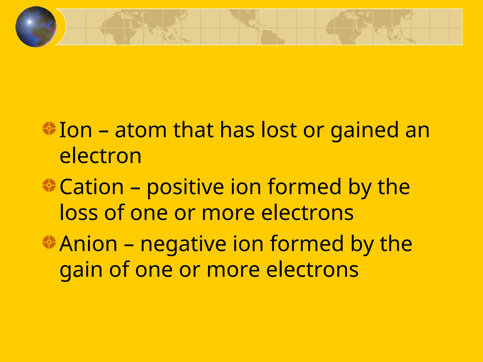 Ion – atom that has lost or gained an
electron
Cation – positive ion formed by the
loss of one or more electrons
Anion – negative ion formed by the
gain of one or more electrons
 