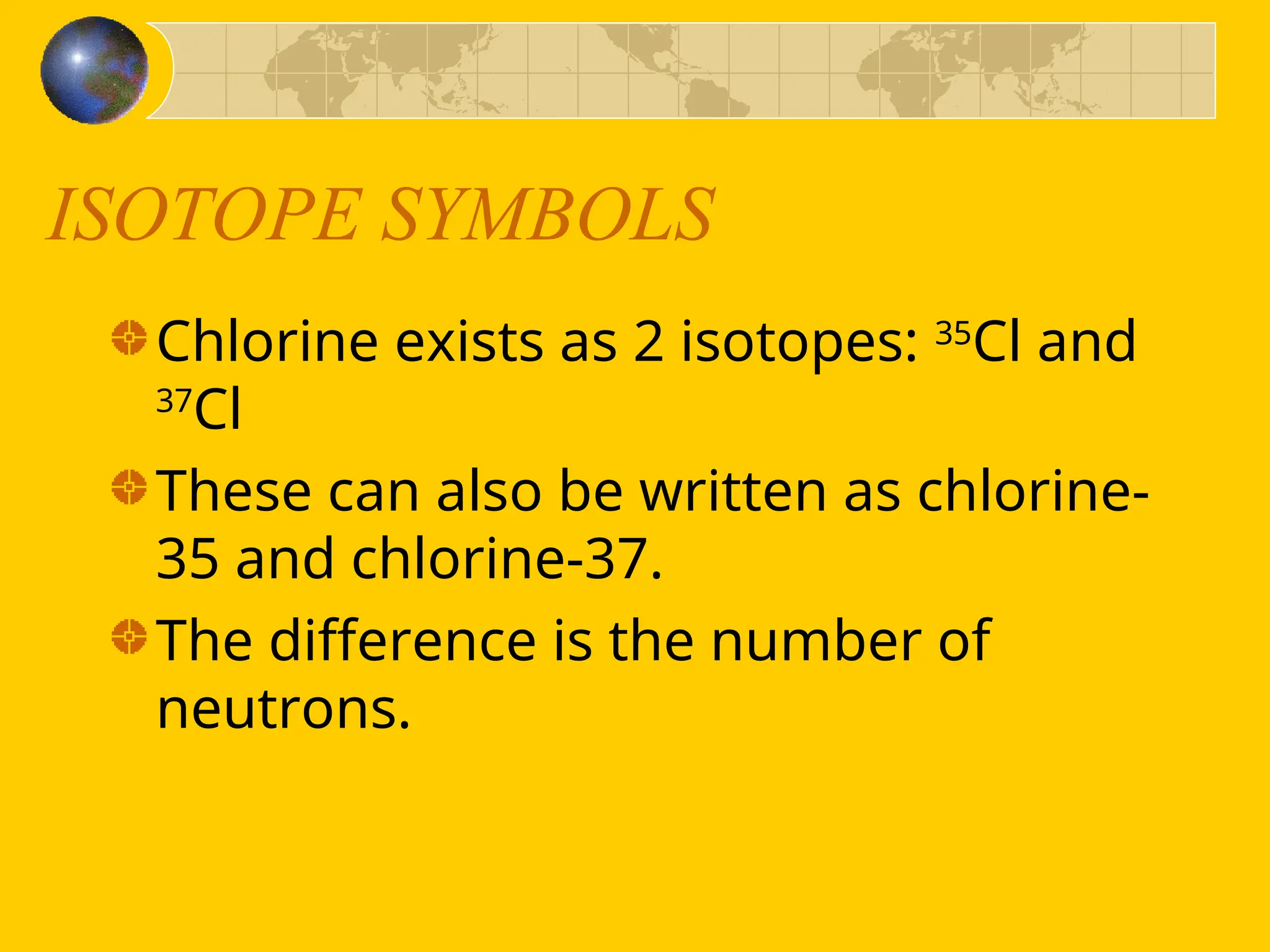 ISOTOPE SYMBOLS
Chlorine exists as 2 isotopes: 35
Cl and
37
Cl
These can also be written as chlorine-
35 and chlorine-37.
The difference is the number of
neutrons.
 