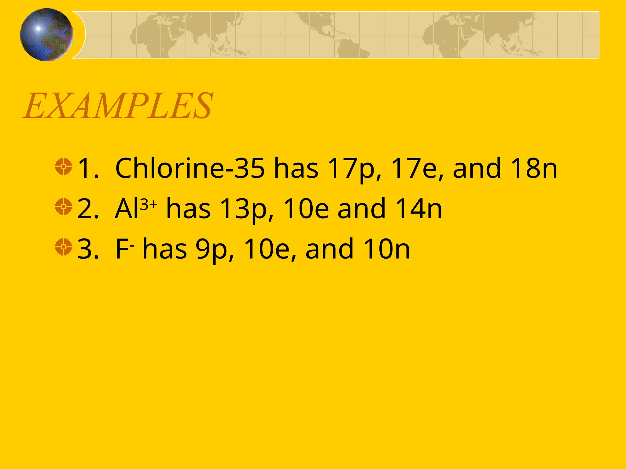 EXAMPLES
1. Chlorine-35 has 17p, 17e, and 18n
2. Al3+
has 13p, 10e and 14n
3. F-
has 9p, 10e, and 10n
 
