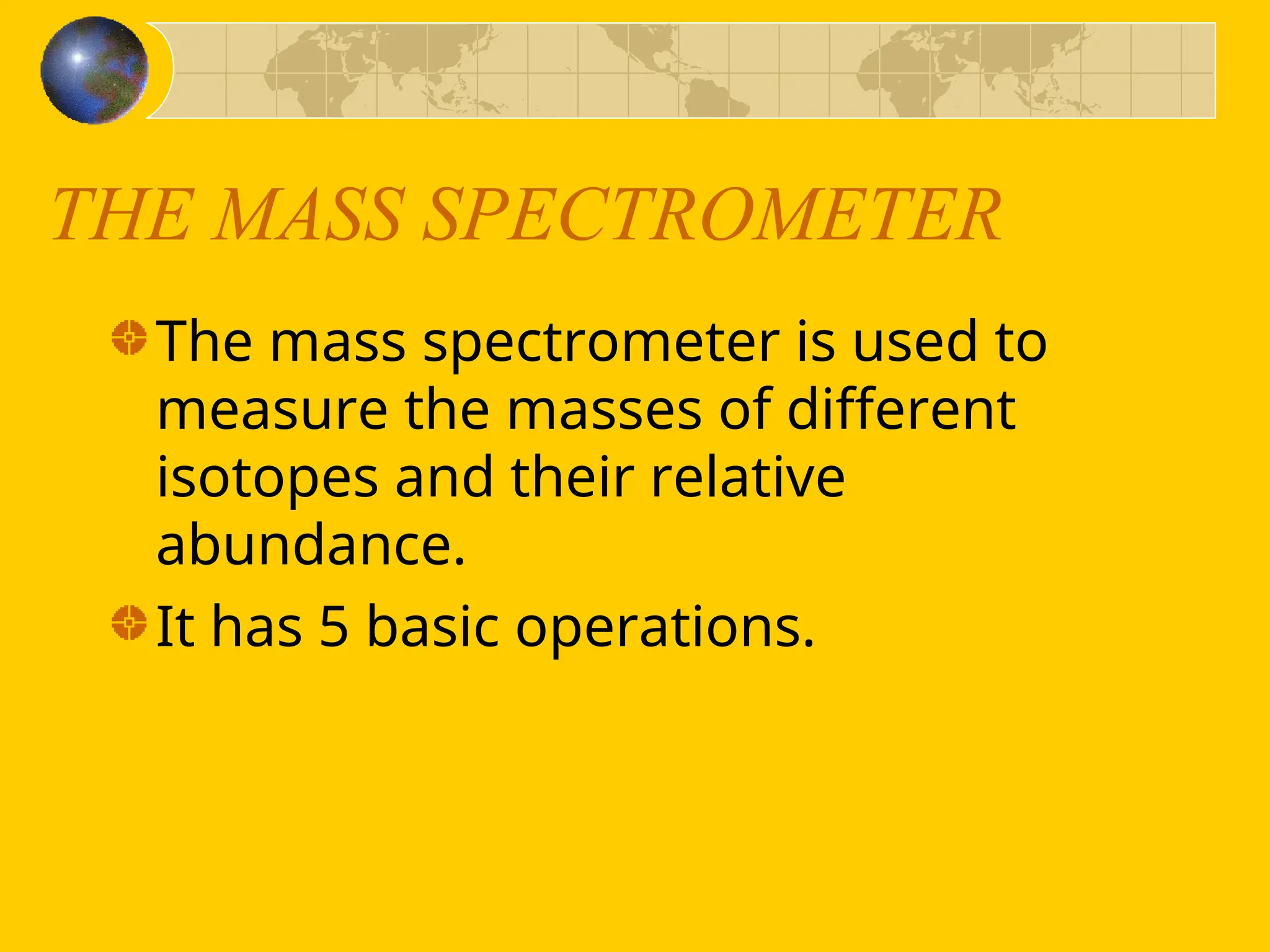 THE MASS SPECTROMETER
The mass spectrometer is used to
measure the masses of different
isotopes and their relative
abundance.
It has 5 basic operations.
 