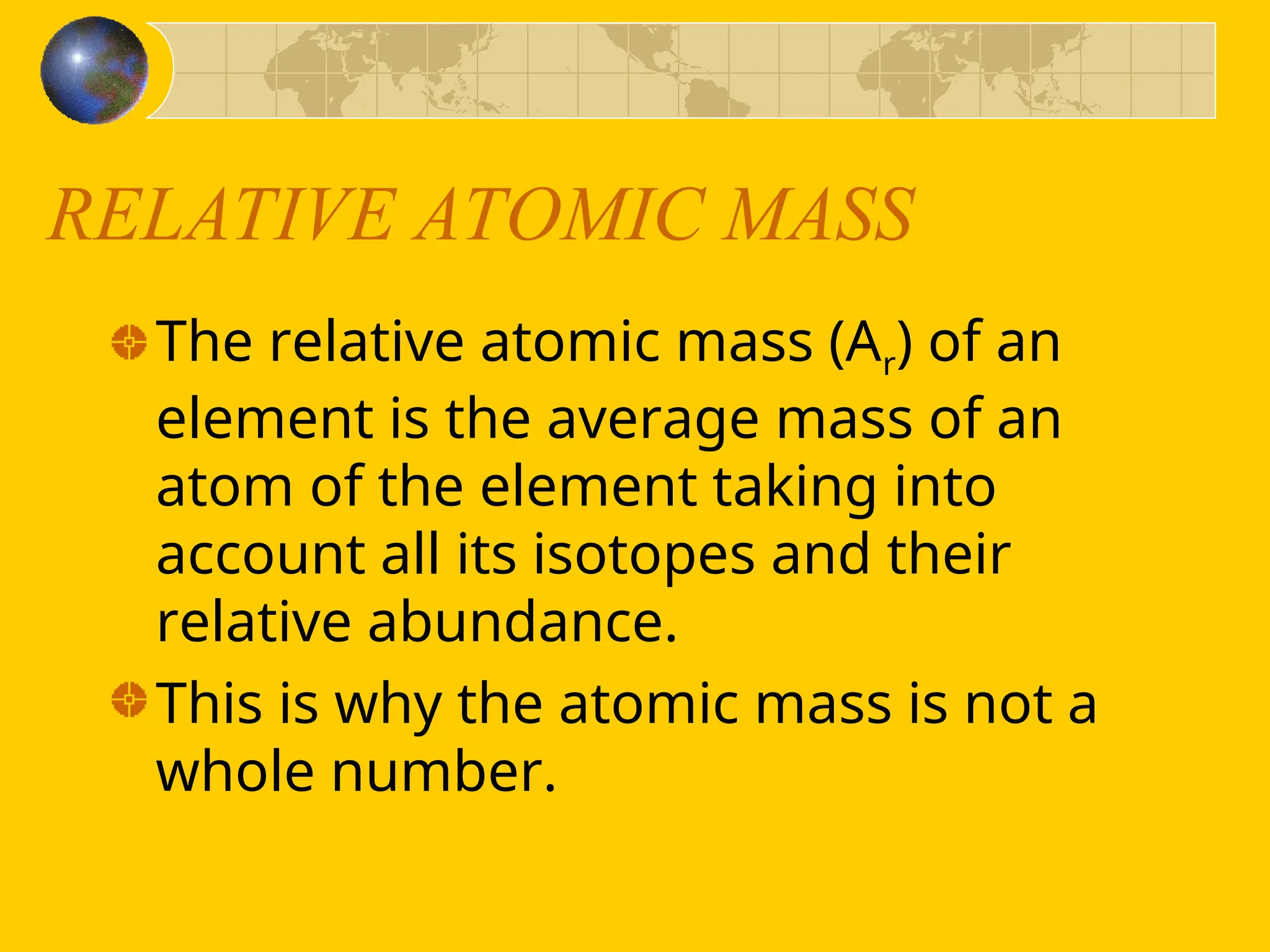RELATIVE ATOMIC MASS
The relative atomic mass (Ar) of an
element is the average mass of an
atom of the element taking into
account all its isotopes and their
relative abundance.
This is why the atomic mass is not a
whole number.
 