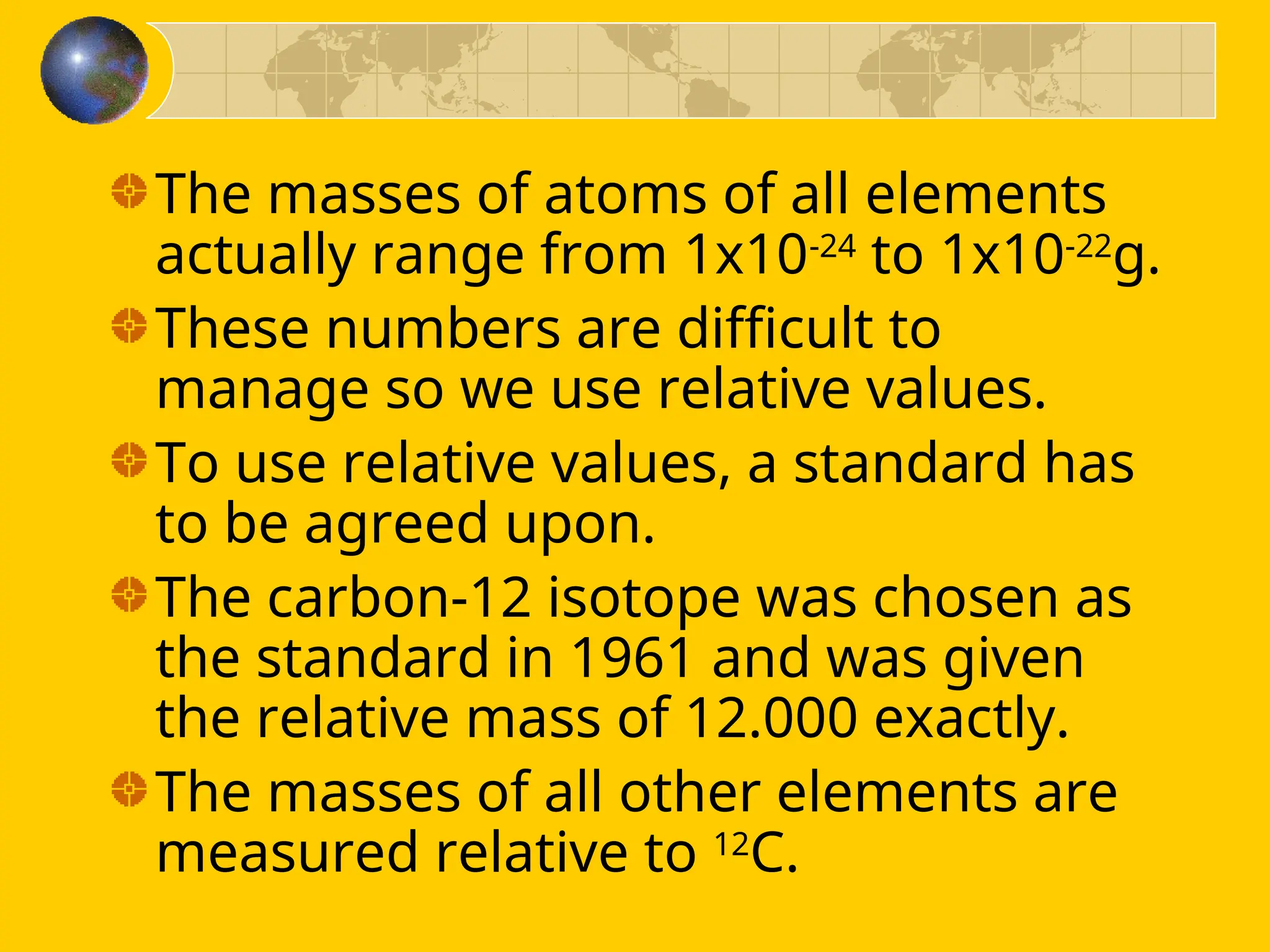 The masses of atoms of all elements
actually range from 1x10-24
to 1x10-22
g.
These numbers are difficult to
manage so we use relative values.
To use relative values, a standard has
to be agreed upon.
The carbon-12 isotope was chosen as
the standard in 1961 and was given
the relative mass of 12.000 exactly.
The masses of all other elements are
measured relative to 12
C.
 