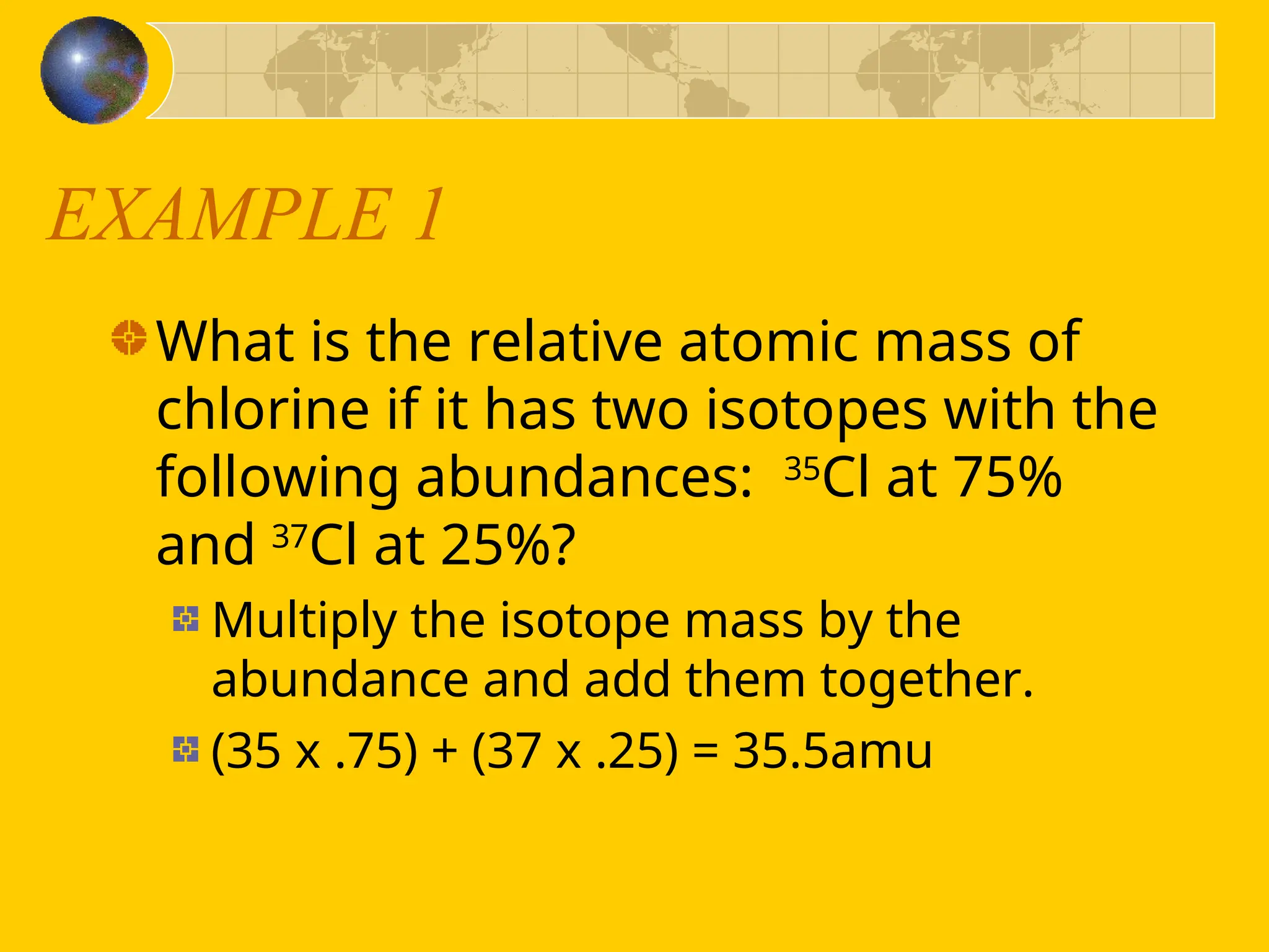 EXAMPLE 1
What is the relative atomic mass of
chlorine if it has two isotopes with the
following abundances: 35
Cl at 75%
and 37
Cl at 25%?
Multiply the isotope mass by the
abundance and add them together.
(35 x .75) + (37 x .25) = 35.5amu
 