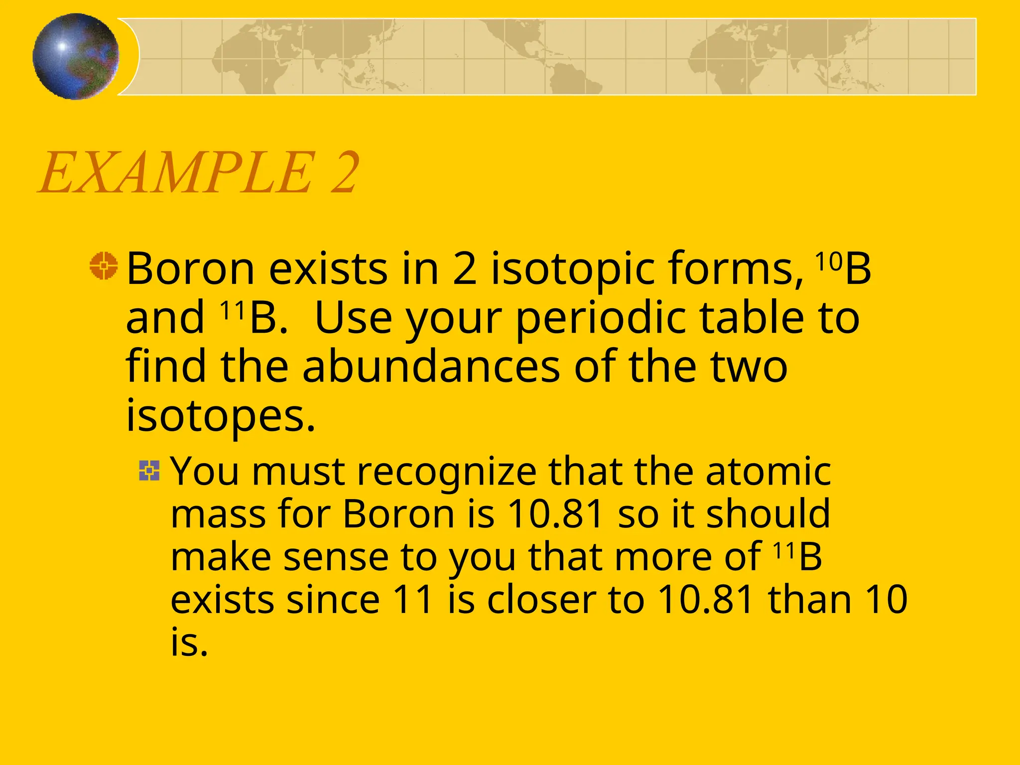 EXAMPLE 2
Boron exists in 2 isotopic forms, 10
B
and 11
B. Use your periodic table to
find the abundances of the two
isotopes.
You must recognize that the atomic
mass for Boron is 10.81 so it should
make sense to you that more of 11
B
exists since 11 is closer to 10.81 than 10
is.
 