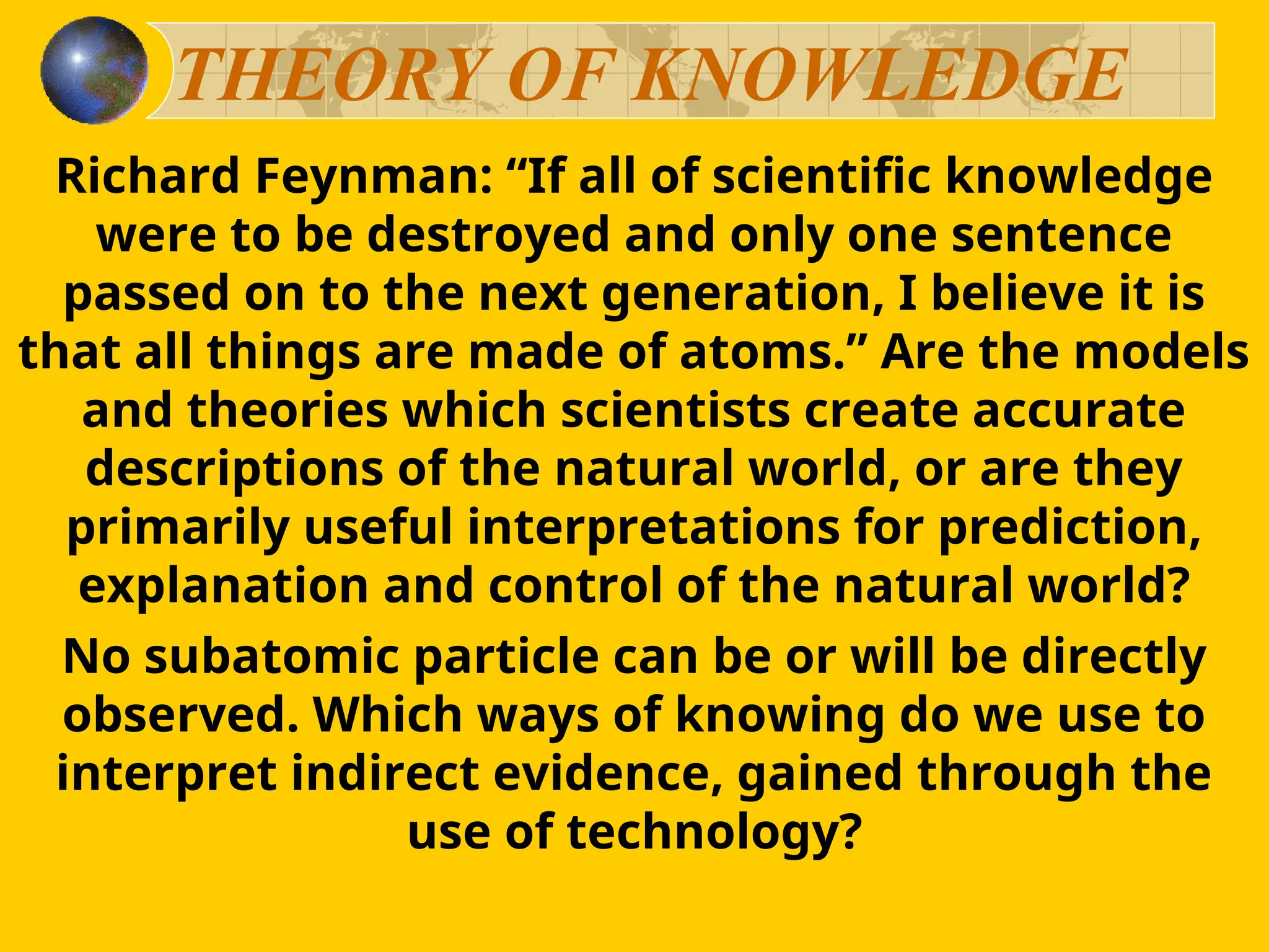 THEORY OF KNOWLEDGE
Richard Feynman: “If all of scientific knowledge
were to be destroyed and only one sentence
passed on to the next generation, I believe it is
that all things are made of atoms.” Are the models
and theories which scientists create accurate
descriptions of the natural world, or are they
primarily useful interpretations for prediction,
explanation and control of the natural world?
No subatomic particle can be or will be directly
observed. Which ways of knowing do we use to
interpret indirect evidence, gained through the
use of technology?
 