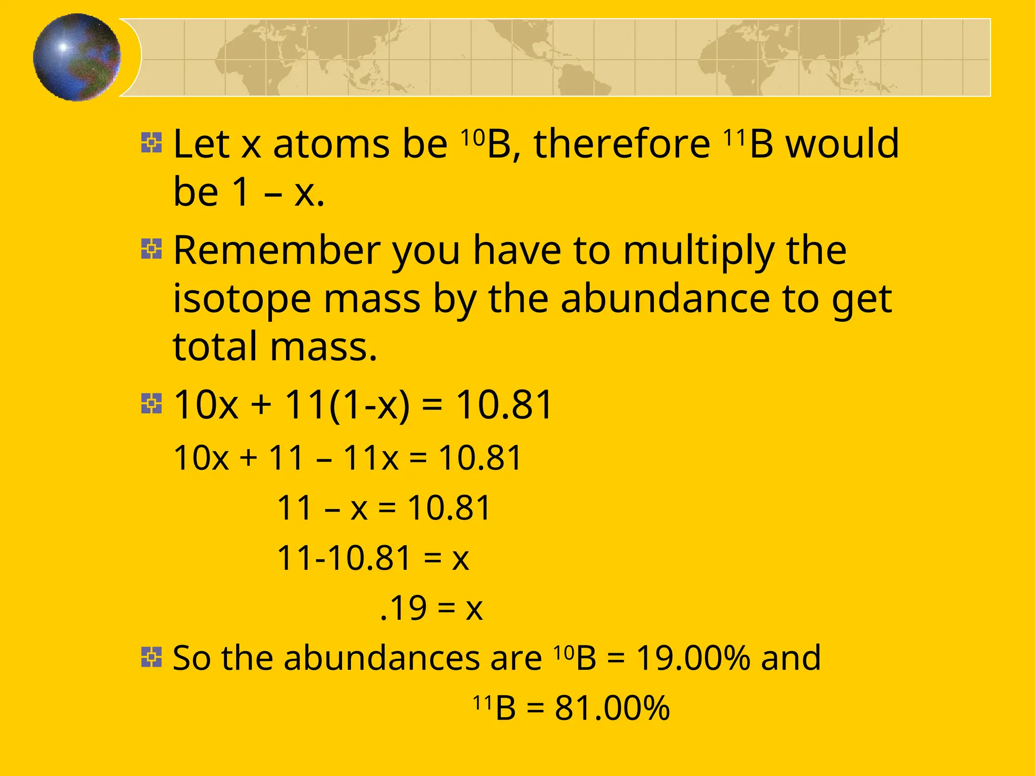 Let x atoms be 10
B, therefore 11
B would
be 1 – x.
Remember you have to multiply the
isotope mass by the abundance to get
total mass.
10x + 11(1-x) = 10.81
10x + 11 – 11x = 10.81
11 – x = 10.81
11-10.81 = x
.19 = x
So the abundances are 10
B = 19.00% and
11
B = 81.00%
 