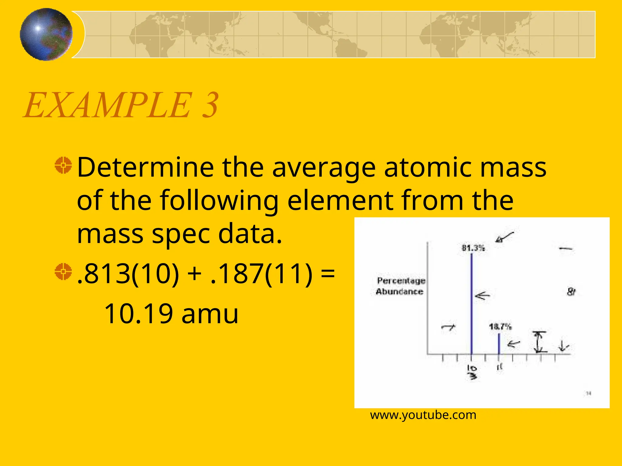 EXAMPLE 3
Determine the average atomic mass
of the following element from the
mass spec data.
.813(10) + .187(11) =
10.19 amu
www.youtube.com
 