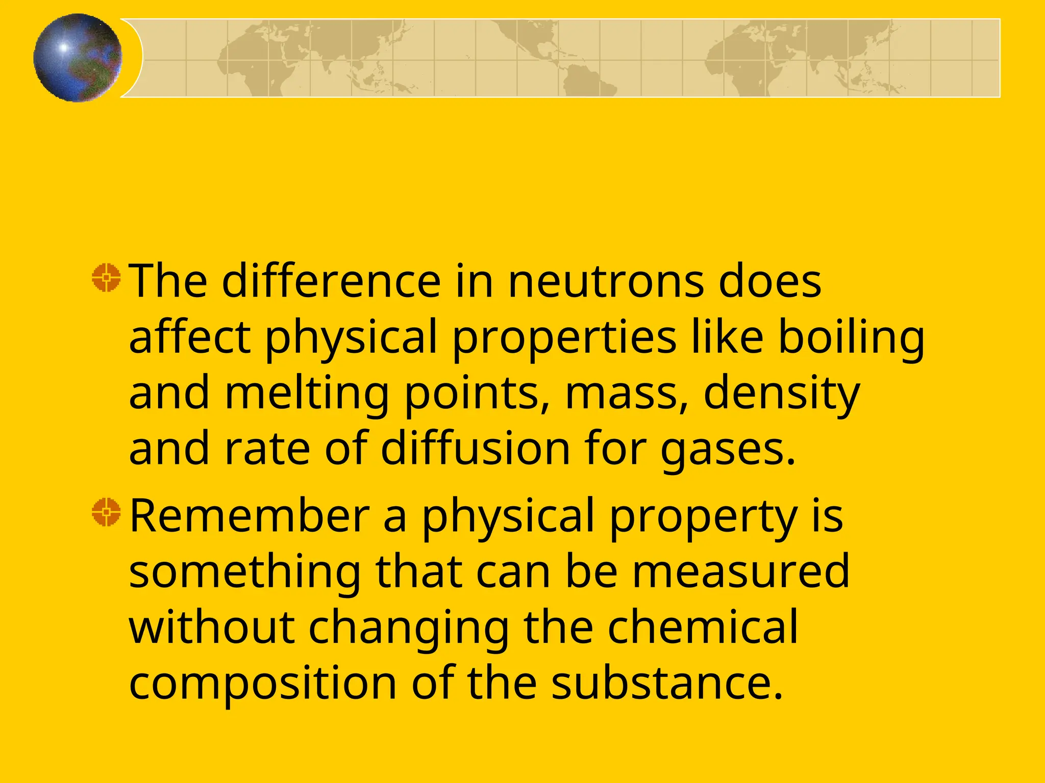 The difference in neutrons does
affect physical properties like boiling
and melting points, mass, density
and rate of diffusion for gases.
Remember a physical property is
something that can be measured
without changing the chemical
composition of the substance.
 