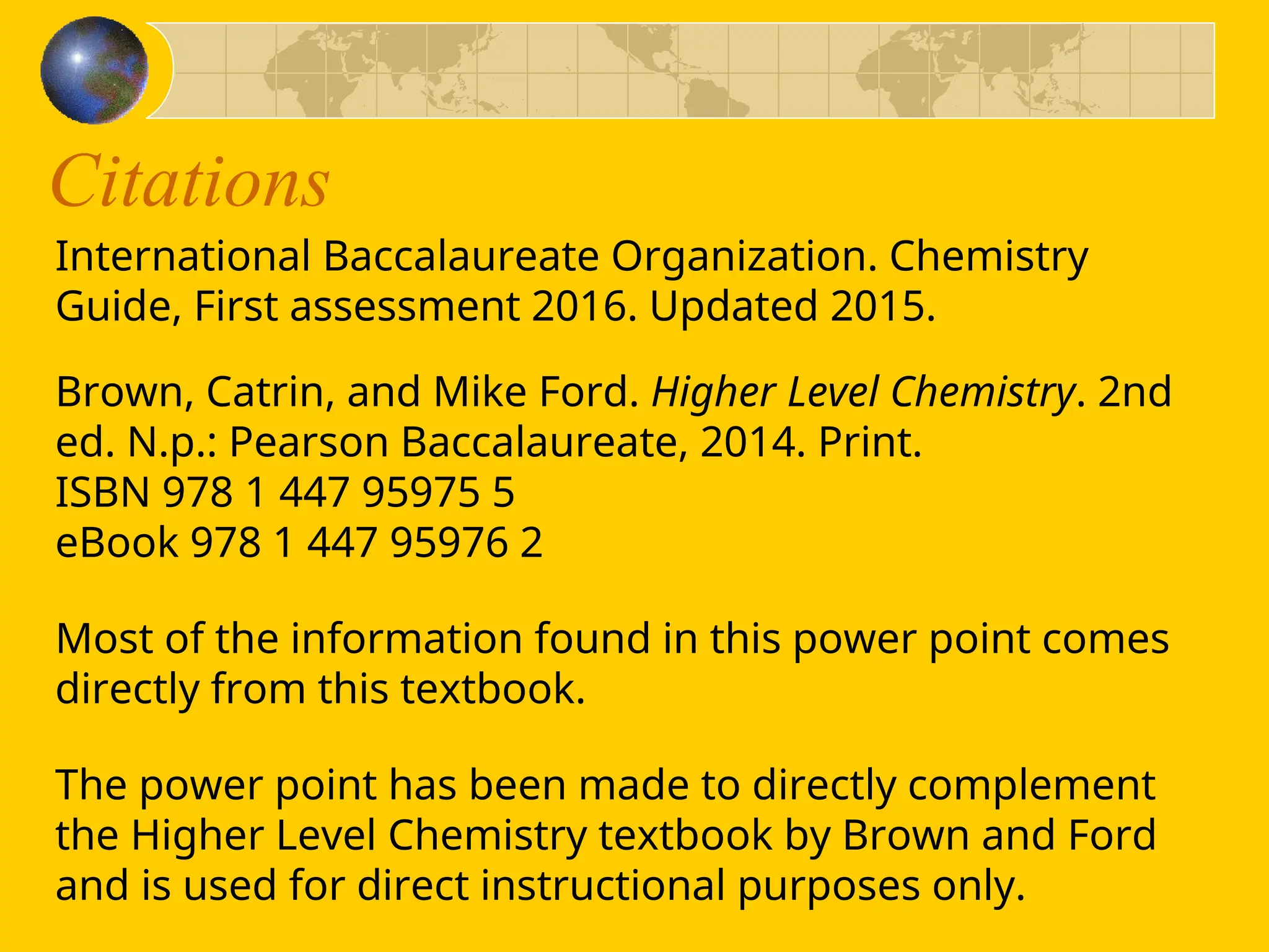 Citations
International Baccalaureate Organization. Chemistry
Guide, First assessment 2016. Updated 2015.
Brown, Catrin, and Mike Ford. Higher Level Chemistry. 2nd
ed. N.p.: Pearson Baccalaureate, 2014. Print.
ISBN 978 1 447 95975 5
eBook 978 1 447 95976 2
Most of the information found in this power point comes
directly from this textbook.
The power point has been made to directly complement
the Higher Level Chemistry textbook by Brown and Ford
and is used for direct instructional purposes only.
 