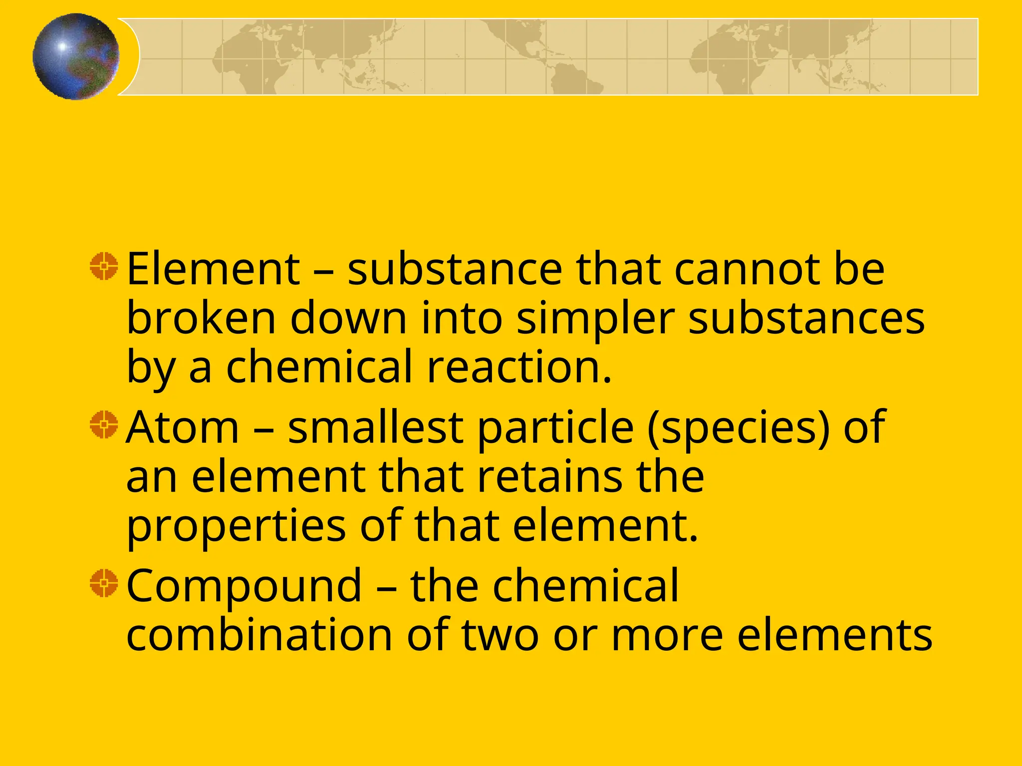 Element – substance that cannot be
broken down into simpler substances
by a chemical reaction.
Atom – smallest particle (species) of
an element that retains the
properties of that element.
Compound – the chemical
combination of two or more elements
 