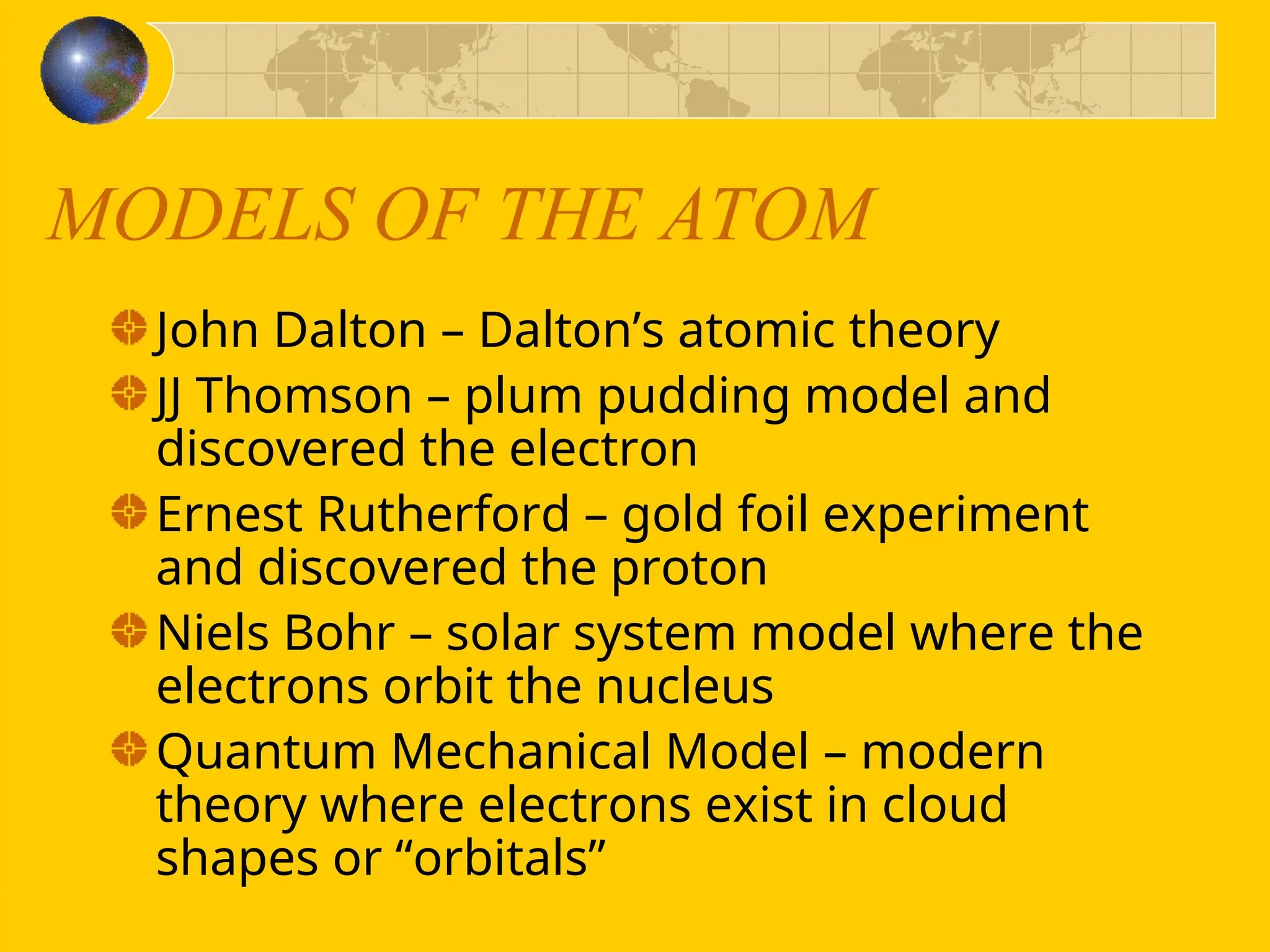 MODELS OF THE ATOM
John Dalton – Dalton’s atomic theory
JJ Thomson – plum pudding model and
discovered the electron
Ernest Rutherford – gold foil experiment
and discovered the proton
Niels Bohr – solar system model where the
electrons orbit the nucleus
Quantum Mechanical Model – modern
theory where electrons exist in cloud
shapes or “orbitals”
 