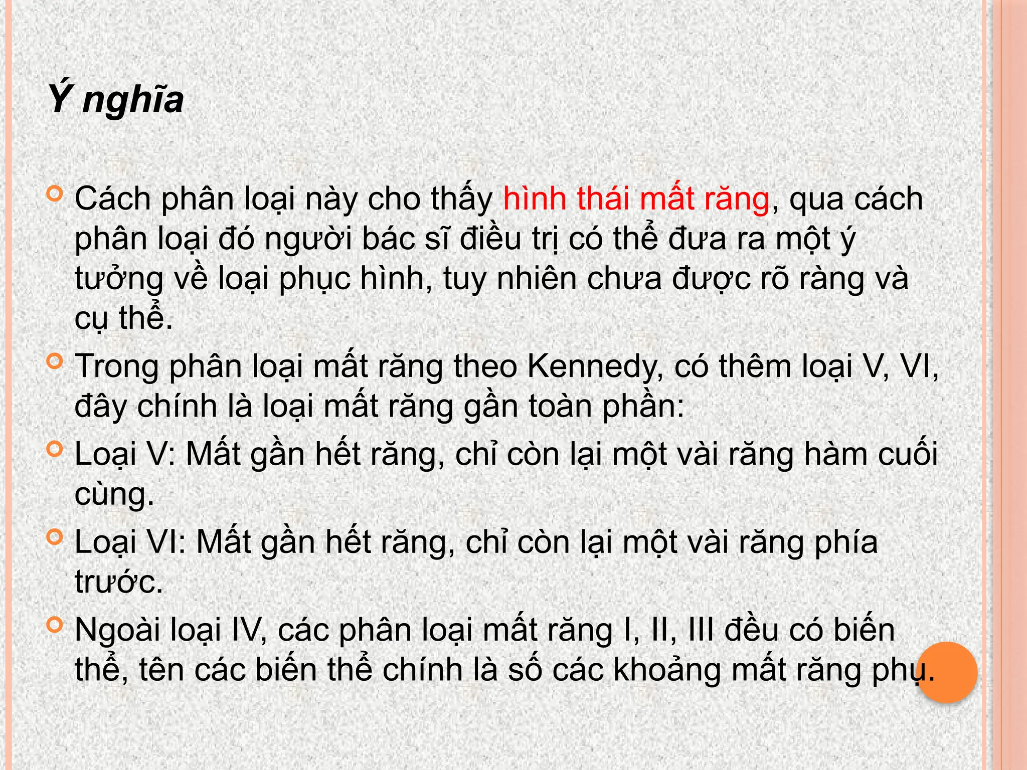 Ý nghĩa
 Cách phân loại này cho thấy hình thái mất răng, qua cách
phân loại đó người bác sĩ điều trị có thể đưa ra một ý
tưởng về loại phục hình, tuy nhiên chưa được rõ ràng và
cụ thể.
 Trong phân loại mất răng theo Kennedy, có thêm loại V, VI,
đây chính là loại mất răng gần toàn phần:
 Loại V: Mất gần hết răng, chỉ còn lại một vài răng hàm cuối
cùng.
 Loại VI: Mất gần hết răng, chỉ còn lại một vài răng phía
trước.
 Ngoài loại IV, các phân loại mất răng I, II, III đều có biến
thể, tên các biến thể chính là số các khoảng mất răng phụ.
 