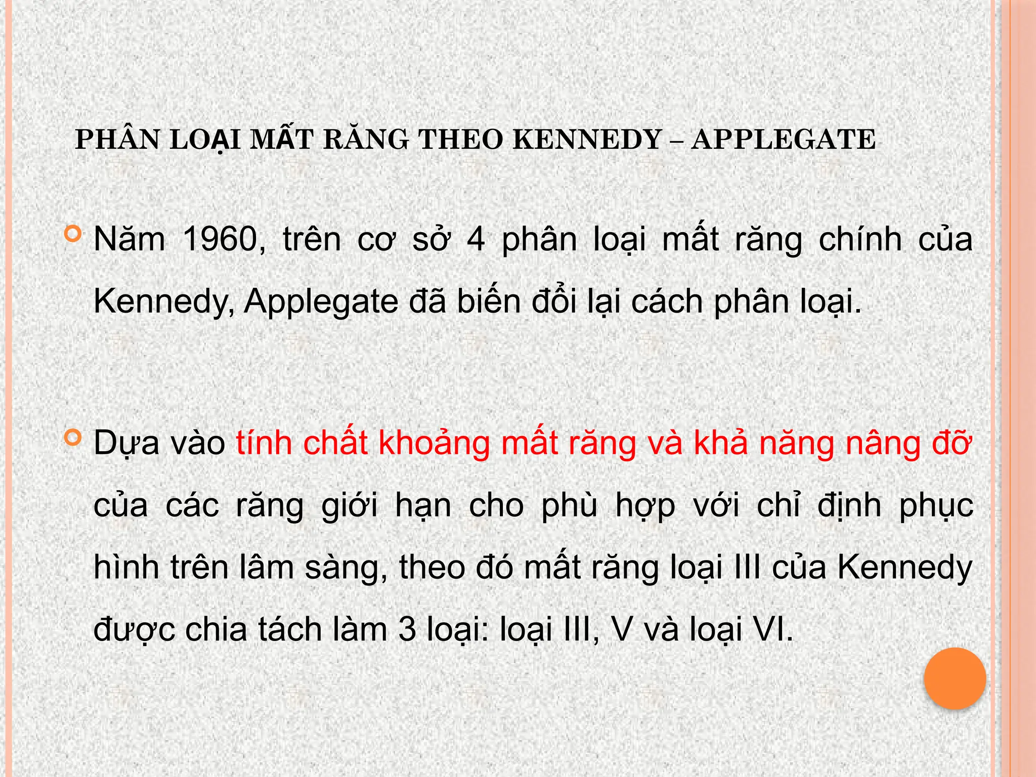 PHÂN LO I M T RĂNG THEO KENNEDY – APPLEGATE
Ạ Ấ
 Năm 1960, trên cơ sở 4 phân loại mất răng chính của
Kennedy, Applegate đã biến đổi lại cách phân loại.
 Dựa vào tính chất khoảng mất răng và khả năng nâng đỡ
của các răng giới hạn cho phù hợp với chỉ định phục
hình trên lâm sàng, theo đó mất răng loại III của Kennedy
được chia tách làm 3 loại: loại III, V và loại VI.
 