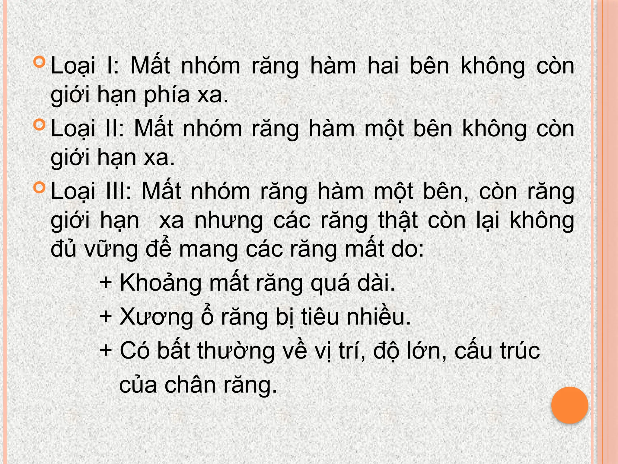  Loại I: Mất nhóm răng hàm hai bên không còn
giới hạn phía xa.
 Loại II: Mất nhóm răng hàm một bên không còn
giới hạn xa.
 Loại III: Mất nhóm răng hàm một bên, còn răng
giới hạn xa nhưng các răng thật còn lại không
đủ vững để mang các răng mất do:
+ Khoảng mất răng quá dài.
+ Xương ổ răng bị tiêu nhiều.
+ Có bất thường về vị trí, độ lớn, cấu trúc
của chân răng.
 