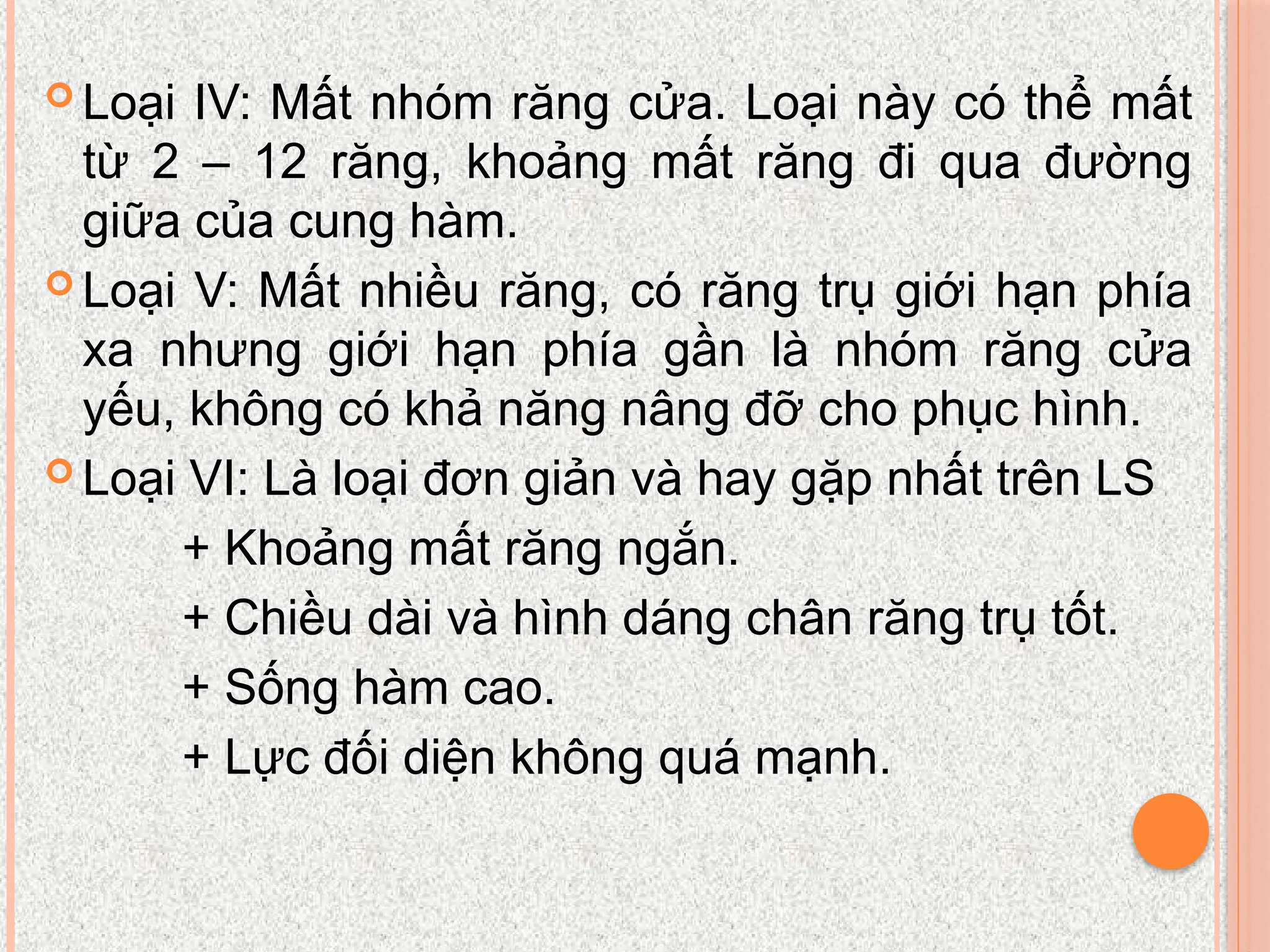  Loại IV: Mất nhóm răng cửa. Loại này có thể mất
từ 2 – 12 răng, khoảng mất răng đi qua đường
giữa của cung hàm.
 Loại V: Mất nhiều răng, có răng trụ giới hạn phía
xa nhưng giới hạn phía gần là nhóm răng cửa
yếu, không có khả năng nâng đỡ cho phục hình.
 Loại VI: Là loại đơn giản và hay gặp nhất trên LS
+ Khoảng mất răng ngắn.
+ Chiều dài và hình dáng chân răng trụ tốt.
+ Sống hàm cao.
+ Lực đối diện không quá mạnh.
 