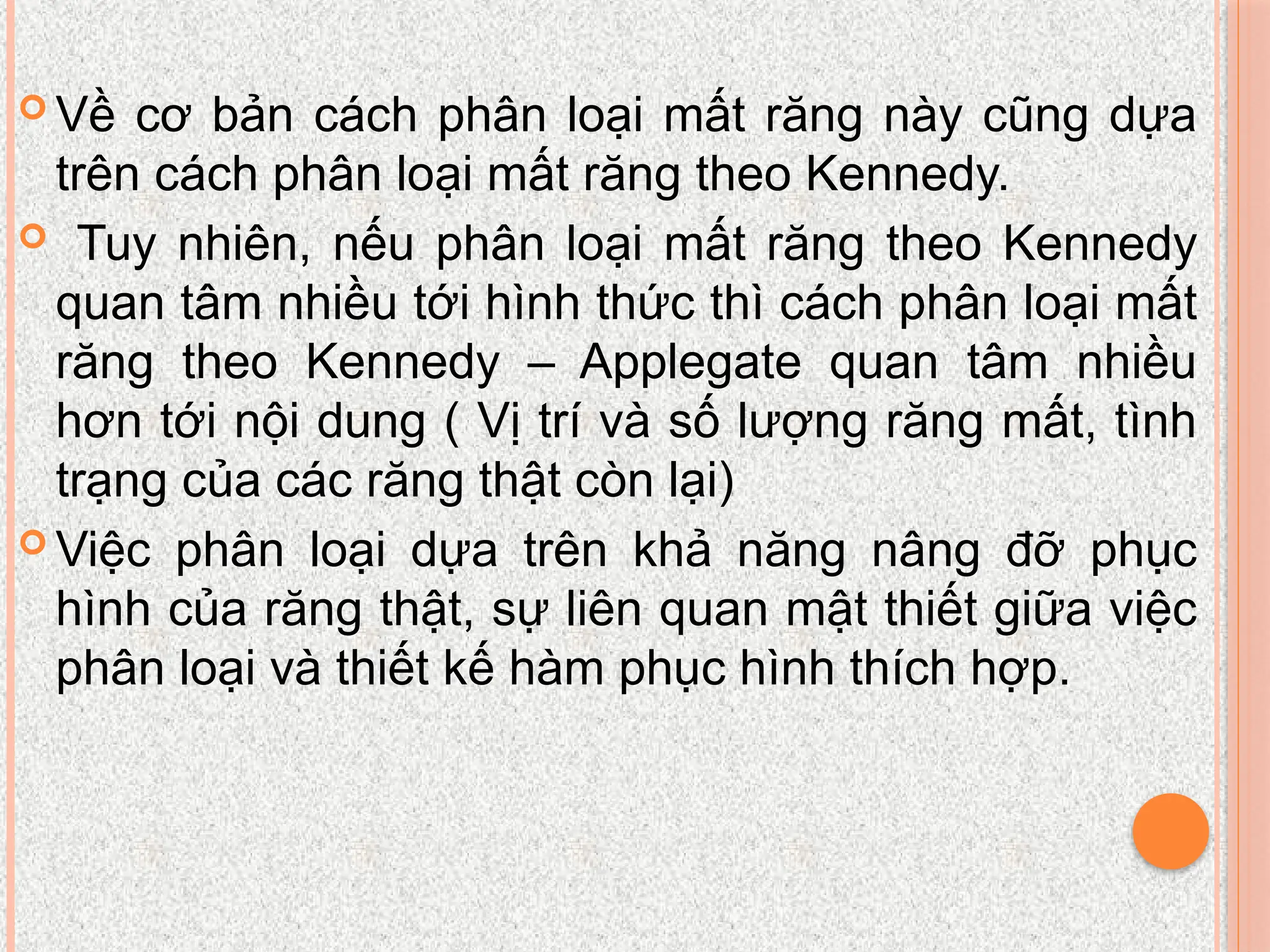  Về cơ bản cách phân loại mất răng này cũng dựa
trên cách phân loại mất răng theo Kennedy.
 Tuy nhiên, nếu phân loại mất răng theo Kennedy
quan tâm nhiều tới hình thức thì cách phân loại mất
răng theo Kennedy – Applegate quan tâm nhiều
hơn tới nội dung ( Vị trí và số lượng răng mất, tình
trạng của các răng thật còn lại)
 Việc phân loại dựa trên khả năng nâng đỡ phục
hình của răng thật, sự liên quan mật thiết giữa việc
phân loại và thiết kế hàm phục hình thích hợp.
 