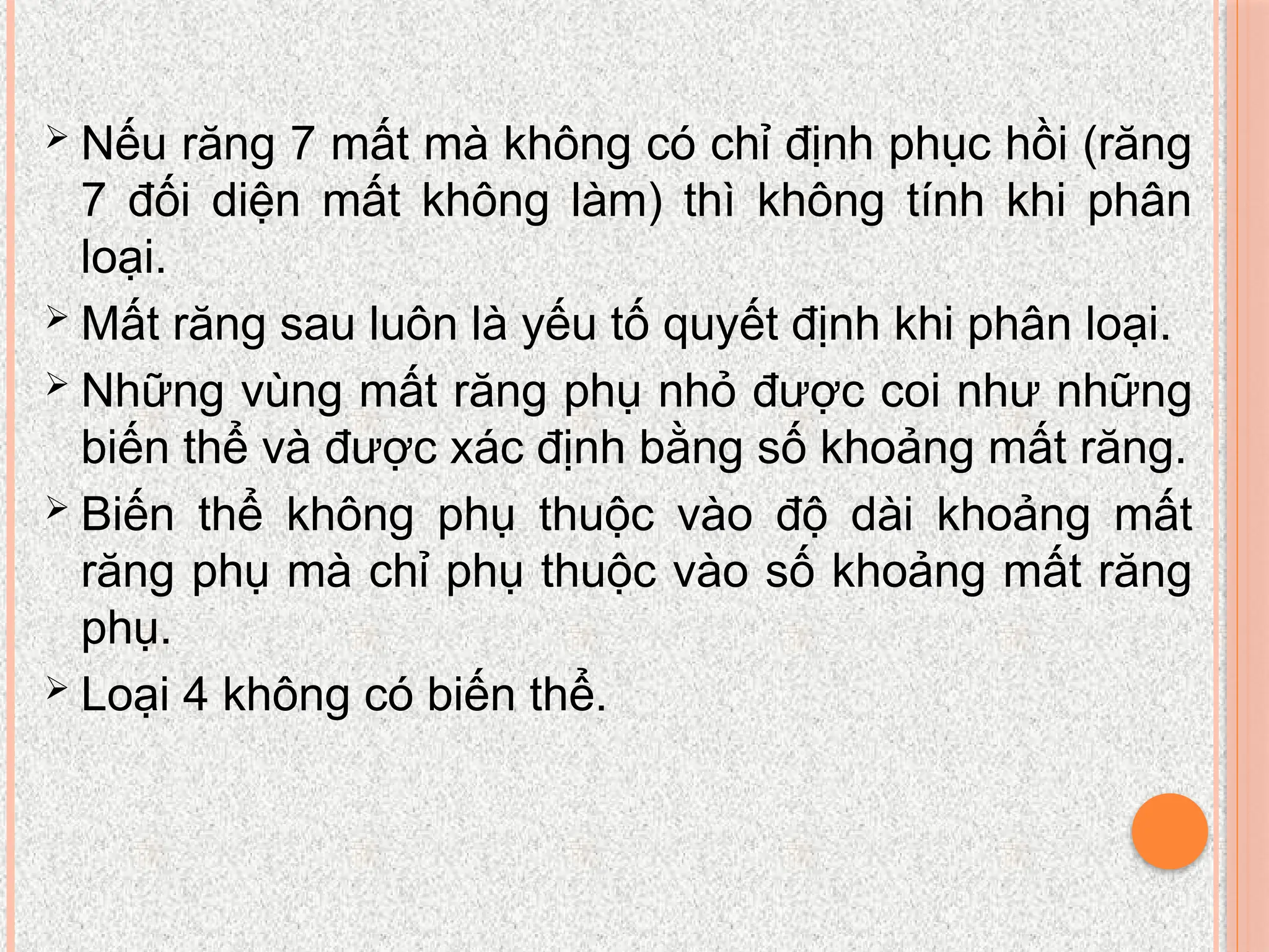 Nếu răng 7 mất mà không có chỉ định phục hồi (răng
7 đối diện mất không làm) thì không tính khi phân
loại.
 Mất răng sau luôn là yếu tố quyết định khi phân loại.
 Những vùng mất răng phụ nhỏ được coi như những
biến thể và được xác định bằng số khoảng mất răng.
 Biến thể không phụ thuộc vào độ dài khoảng mất
răng phụ mà chỉ phụ thuộc vào số khoảng mất răng
phụ.
 Loại 4 không có biến thể.
 