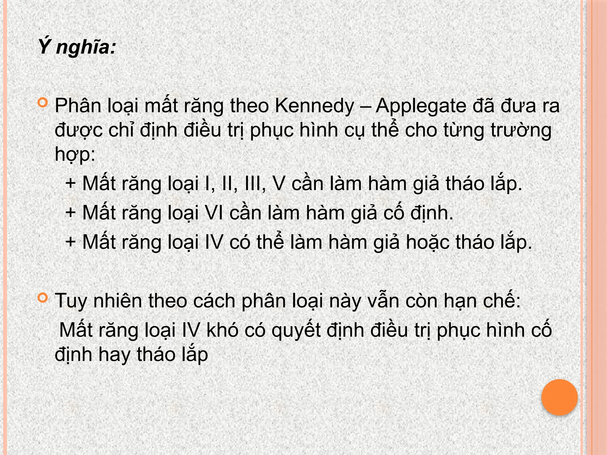 Ý nghĩa:
 Phân loại mất răng theo Kennedy – Applegate đã đưa ra
được chỉ định điều trị phục hình cụ thể cho từng trường
hợp:
+ Mất răng loại I, II, III, V cần làm hàm giả tháo lắp.
+ Mất răng loại VI cần làm hàm giả cố định.
+ Mất răng loại IV có thể làm hàm giả hoặc tháo lắp.
 Tuy nhiên theo cách phân loại này vẫn còn hạn chế:
Mất răng loại IV khó có quyết định điều trị phục hình cố
định hay tháo lắp
 