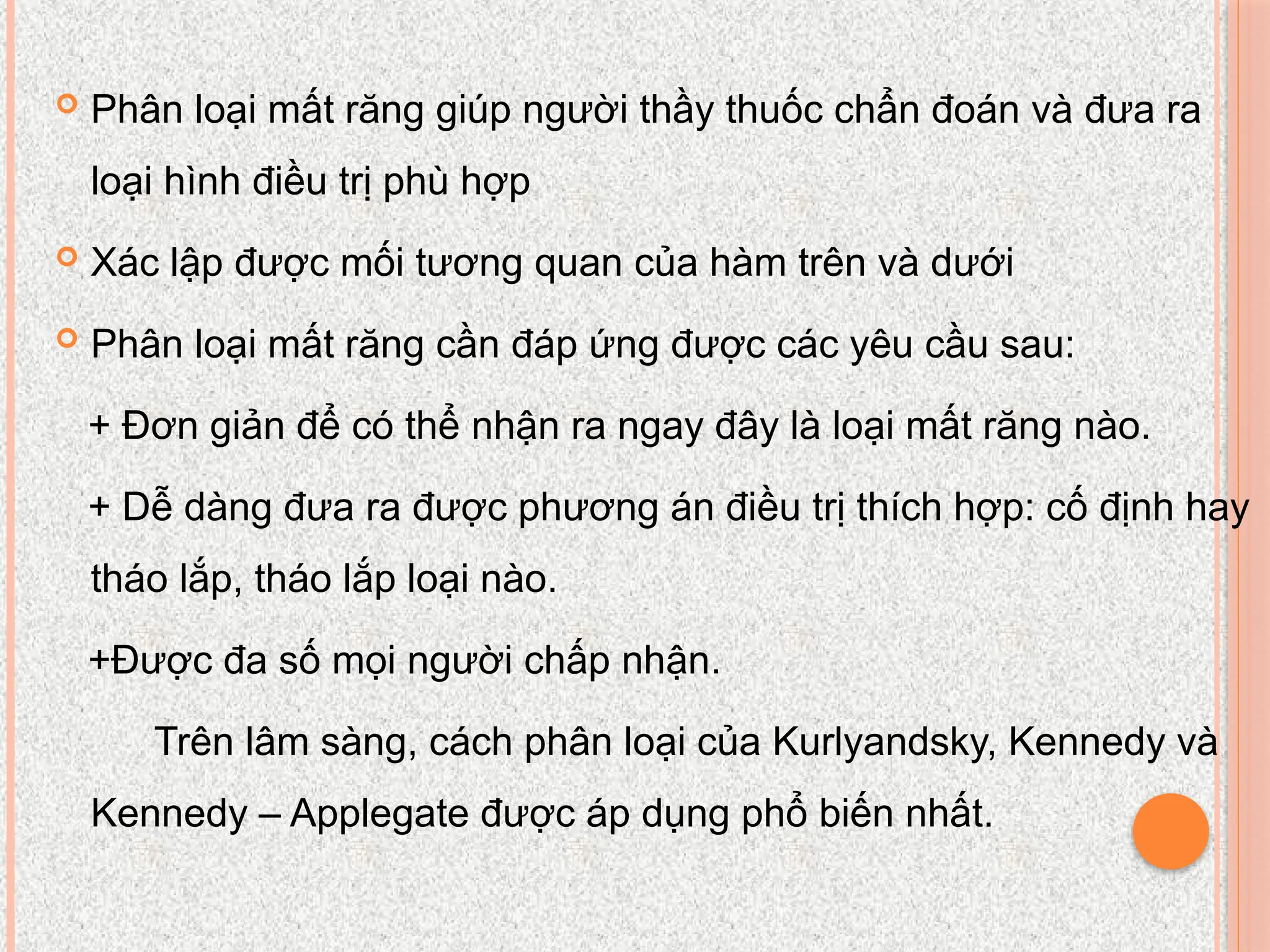  Phân loại mất răng giúp người thầy thuốc chẩn đoán và đưa ra
loại hình điều trị phù hợp
 Xác lập được mối tương quan của hàm trên và dưới
 Phân loại mất răng cần đáp ứng được các yêu cầu sau:
+ Đơn giản để có thể nhận ra ngay đây là loại mất răng nào.
+ Dễ dàng đưa ra được phương án điều trị thích hợp: cố định hay
tháo lắp, tháo lắp loại nào.
+Được đa số mọi người chấp nhận.
Trên lâm sàng, cách phân loại của Kurlyandsky, Kennedy và
Kennedy – Applegate được áp dụng phổ biến nhất.
 