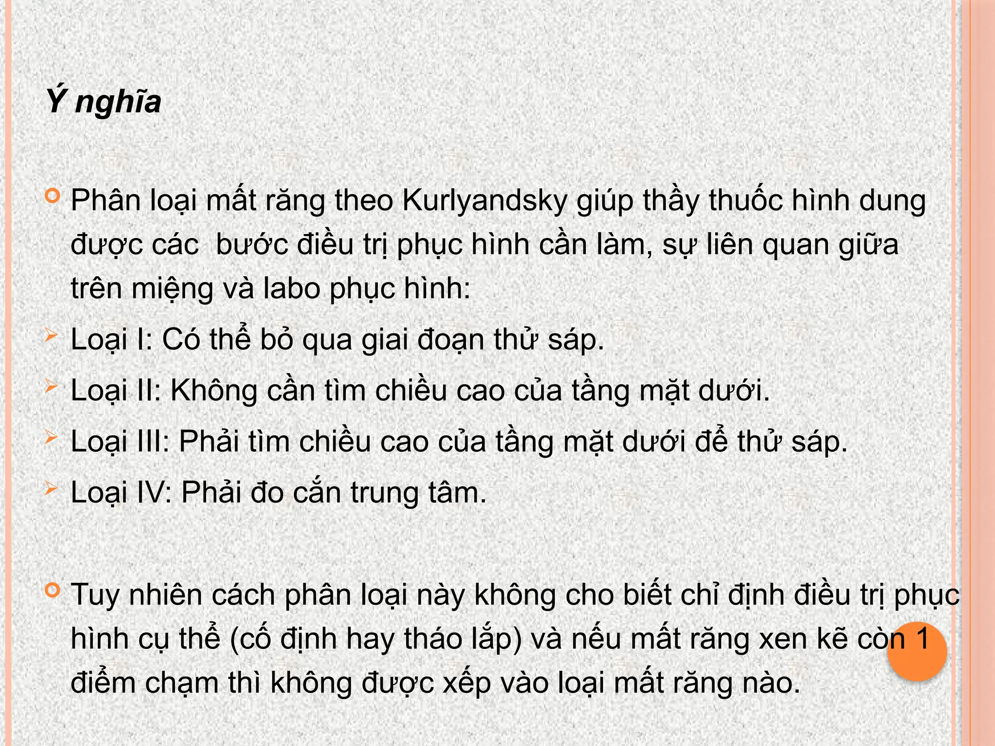 Ý nghĩa
 Phân loại mất răng theo Kurlyandsky giúp thầy thuốc hình dung
được các bước điều trị phục hình cần làm, sự liên quan giữa
trên miệng và labo phục hình:
 Loại I: Có thể bỏ qua giai đoạn thử sáp.
 Loại II: Không cần tìm chiều cao của tầng mặt dưới.
 Loại III: Phải tìm chiều cao của tầng mặt dưới để thử sáp.
 Loại IV: Phải đo cắn trung tâm.
 Tuy nhiên cách phân loại này không cho biết chỉ định điều trị phục
hình cụ thể (cố định hay tháo lắp) và nếu mất răng xen kẽ còn 1
điểm chạm thì không được xếp vào loại mất răng nào.
 