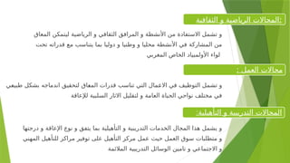 ‫درجتها‬ ‫و‬ ‫اإلعاقة‬ ‫نوع‬ ‫و‬ ‫يتفق‬ ‫بما‬ ‫التأهيلية‬ ‫و‬ ‫التدريبية‬ ‫الخدمات‬ ‫المجال‬ ‫هذا‬ ‫يشمل‬ ‫و‬
‫المهني‬ ‫للتأهيل‬ ‫مراكز‬ ‫توفير‬ ‫على‬ ‫التأهيل‬ ‫مركز‬ ‫عمل‬ ‫حيث‬ ‫العمل‬ ‫سوق‬ ‫متطلبات‬ ‫و‬
‫المالئمة‬ ‫التدريبية‬ ‫الوسائل‬ ‫تامين‬ ‫و‬ ‫االجتماعي‬ ‫و‬
:‫التأهيلية‬ ‫و‬ ‫التدريبية‬ ‫المجاالت‬
: ‫العمل‬ ‫مجاالت‬
‫الثقافية‬ ‫و‬ ‫الرياضية‬ ‫المجاالت‬:
‫<ي‬
‫ع‬‫طبي‬ ‫بشكل‬ ‫اندماجه‬ ‫لتحقيق‬ ‫<اق‬
‫ع‬‫الم‬ ‫قدرات‬ ‫تناسب‬ ‫التي‬ ‫<مال‬
‫ع‬‫اال‬ ‫في‬ ‫التوظيف‬ ‫تشمل‬ ‫و‬
‫لإلعاقة‬ ‫السلبية‬ ‫االثار‬ ‫لتقليل‬ ‫و‬ ‫العامة‬ ‫الحياة‬ ‫نواحي‬ ‫مختلف‬ ‫في‬
‫المعاق‬ ‫ليتمكن‬ ‫الرياضية‬ ‫و‬ ‫الثقافي‬ ‫المرافق‬ ‫و‬ ‫األنشطة‬ ‫من‬ ‫االستفادة‬ ‫تشمل‬ ‫و‬
‫تحت‬ ‫قدراته‬ ‫مع‬ ‫يتناسب‬ ‫بما‬ ‫دوليا‬ ‫و‬ ‫وطنيا‬ ‫و‬ ‫محليا‬ ‫األنشطة‬ ‫في‬ ‫المشاركة‬ ‫من‬
‫المغربي‬ ‫الخاص‬ ‫األولمبياد‬ ‫لواء‬
 