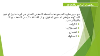 ‫عبئ‬ ‫او‬ ‫عاجزا‬ ‫كونه‬ ‫من‬ ‫المعاق‬ ‫الشخص‬ ‫أنشطة‬ ‫تجاه‬ ‫المجتمع‬ ‫نظرة‬ ‫تغيير‬ ‫هو‬
, ,
‫وذلك‬ ‫الضعف‬ ‫يعني‬ ‫ال‬ ‫االختالف‬ ‫ان‬ ‫و‬ ‫الحقوق‬ ‫نفس‬ ‫له‬ ‫مواطن‬ ‫كونه‬ ‫الى‬
:‫على‬ ‫باالرتكاز‬

‫الكرامة‬

‫االستقاللية‬

‫االندماج‬

‫المساواة‬
‫باإلعاقة‬ ‫الوعي‬ ‫مفهوم‬
 