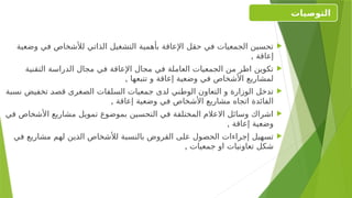 
‫وضعية‬ ‫في‬ ‫لألشخاص‬ ‫الذاتي‬ ‫التشغيل‬ ‫بأهمية‬ ‫اإلعاقة‬ ‫حقل‬ ‫في‬ ‫الجمعيات‬ ‫تحسين‬
, ‫إعاقة‬

‫التقنية‬ ‫الدراسة‬ ‫مجال‬ ‫في‬ ‫اإلعاقة‬ ‫مجال‬ ‫في‬ ‫العاملة‬ ‫الجمعيات‬ ‫من‬ ‫اطر‬ ‫تكوين‬
, ‫تتبعها‬ ‫و‬ ‫إعاقة‬ ‫وضعية‬ ‫في‬ ‫األشخاص‬ ‫لمشاريع‬

‫نسبة‬ ‫تخفيض‬ <
‫د‬‫قص‬ ‫الصغرى‬ ‫السلفات‬ ‫جمعيات‬ ‫لدى‬ ‫الوطني‬ ‫التعاون‬ ‫و‬ ‫الوزارة‬ ‫تدخل‬
, ‫إعاقة‬ ‫وضعية‬ ‫في‬ ‫األشخاص‬ ‫مشاريع‬ ‫اتجاه‬ ‫الفائدة‬

‫في‬ ‫األشخاص‬ ‫مشاريع‬ ‫تمويل‬ ‫بموضوع‬ ‫التحسين‬ ‫في‬ ‫المختلفة‬ ‫االعالم‬ ‫وسائل‬ ‫اشراك‬
, ‫إعاقة‬ ‫وضعية‬

‫في‬ ‫مشاريع‬ ‫لهم‬ ‫<ين‬
‫ذ‬‫ال‬ ‫لألشخاص‬ ‫بالنسبة‬ ‫القروض‬ ‫على‬ ‫الحصول‬ ‫إجراءات‬ ‫تسهيل‬
, ‫جمعيات‬ ‫او‬ ‫تعاونيات‬ ‫شكل‬
‫التوصيات‬
 