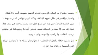 
‫األطفال‬ ‫بأوضاع‬ ‫للنهوض‬ ‫الجهود‬ ‫تتظافر‬ ،‫الوطني‬ ‫التعاون‬ ‫مع‬ ‫مشترك‬ ‫وبتسيير‬
‫<ف‬
‫د‬‫به‬ ،‫المغرب‬ ‫في‬ ‫بها‬ ‫الوعي‬ ‫وإذكاء‬ ،‫اإلعاقة‬ ‫مفهوم‬ ‫إطار‬ ‫في‬ ‫واألسر‬ ‫والشباب‬
.‫هذا‬ ‫لقائنا‬ ‫في‬ ‫معالجته‬ ‫<د‬
‫د‬‫بص‬ ‫نحن‬ ‫<ي‬
‫ذ‬‫ال‬ ‫الموضوع‬ ‫هذا‬ ‫حول‬ ‫السائدة‬ ‫النظرة‬ ‫تغيير‬
‫من‬ ‫أكثر‬ ‫فمنذ‬
26
‫مختلف‬ ‫عبر‬ ‫وطموحاتنا‬ ‫<افنا‬
‫د‬‫أه‬ ‫لتحقيق‬ ‫نسعى‬ ،‫العطاء‬ ‫من‬ ‫سنة‬
.‫والبيداغوجية‬ ،‫والمهنية‬ ،‫والرياضية‬ ،‫الثقافية‬ ‫برامجنا‬

‫الرواد‬ ‫من‬ ‫كانوا‬ ‫قادة‬ ‫ونساء‬ ‫رجال‬ ‫صنعها‬ ،‫العظيمة‬ ‫بالذكريات‬ ‫حافلة‬ ‫مسيرة‬ ‫إنها‬
.‫التاريخ‬ ‫هذا‬ ‫كتابة‬ ‫في‬ ‫أسهموا‬ ‫الذين‬
 