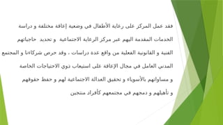 ‫دراسة‬ ‫و‬ ‫مختلفة‬ ‫إعاقة‬ ‫وضعية‬ ‫في‬ ‫األطفال‬ ‫رعاية‬ ‫على‬ ‫المركز‬ ‫عمل‬ ‫فقد‬
‫حاجياتهم‬ ‫تحديد‬ ‫و‬ ‫االجتماعية‬ ‫الرعاية‬ ‫مركز‬ ‫عبر‬ ‫اليهم‬ ‫المقدمة‬ ‫الخدمات‬
‫المجتمع‬ ‫و‬ ‫شركاءنا‬ ‫حرص‬ ‫وقد‬ ، ‫دراسات‬ ‫عدة‬ ‫واقع‬ ‫من‬ ‫الفعلية‬ ‫القانونية‬ ‫و‬ ‫الفنية‬
‫الخاصة‬ ‫االحتياجات‬ ‫<وي‬
‫ذ‬ ‫استيعاب‬ ‫على‬ ‫اإلعاقة‬ ‫مجال‬ ‫في‬ ‫العامل‬ ‫المدني‬
‫حقوقهم‬ ‫حفظ‬ ‫و‬ ‫لهم‬ ‫االجتماعية‬ ‫العدالة‬ ‫تحقيق‬ ‫و‬ ‫باألسوياء‬ ‫مساواتهم‬ ‫و‬
‫منتجين‬ <
‫د‬‫كأفرا‬ ‫مجتمعهم‬ ‫في‬ ‫دمجهم‬ ‫و‬ ‫تأهيلهم‬ ‫و‬
 