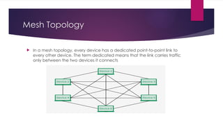 Mesh Topology
 In a mesh topology, every device has a dedicated point-to-point link to
every other device. The term dedicated means that the link carries traffic
only between the two devices it connects
 