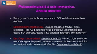 - Per a grups de pacients ingressats amb DCL o deteriorament lleu-
moderat.
- Deteriorament cognitiu Lleu. Escales aplicades: MMSE, dígits
(atenció), TMT A y B (atenció visuo-perceptiva), memòria lògica,
escala BDI depresió, escala STAI ansietat. Enquesta de satisfacció.
- Det. Cogn. Lleu-moderat. Escales aplicadas: MMSE, dígits (atenció),
memòria lògica. Depresió i ansietat es valoren amb entrevista clínica
semiestructurada pacient-equip-família. Enquesta de satisfacció.
Psicoestimulació a sala immersiva.
Anàlisi activitat
 