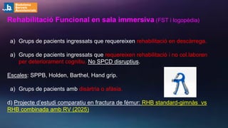 Rehabilitació Funcional en sala immersiva (FST i logopèdia)
a) Grups de pacients ingressats que requereixen rehabilitació en descàrrega.
a) Grups de pacients ingressats que requereixen rehabilitació i no col.laboren
per deteriorament cognitiu. No SPCD disruptius.
Escales: SPPB, Holden, Barthel, Hand grip.
a) Grups de pacients amb disàrtria o afàsia.
d) Projecte d’estudi comparatiu en fractura de fémur: RHB standard-gimnàs vs
RHB combinada amb RV (2025)
 