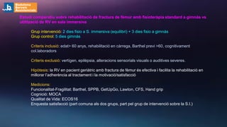Estudi comparatiu sobre rehabilitació de fractura de fèmur amb fisioteràpia standard a gimnàs vs
utilització de RV en sala immersiva
Grup intervenció: 2 dies fisio a S. immersiva (equilibri) + 3 dies fisio a gimnàs
Grup control: 5 dies gimnàs
Criteris inclusió: edat> 60 anys, rehabilitació en càrrega, Barthel previ >60, cognitivament
col.laboradors
Criteris exclusió: vertígen, epilèpsia, alteracions sensorials visuals o auditives severes.
Hipòtesis: la RV en pacient geriàtric amb fractura de fèmur és efectiva i facilita la rehabilitació en
millorar l’adherència al tractament i la motivació/satisfacció
Medicions:
Funcionalitat-Fragilitat: Barthel, SPPB, GetUpGo, Lawton, CFS, Hand grip
Cognició: MOCA
Qualitat de Vida: ECOS16
Enquesta satisfacció (part comuna als dos grups, part pel grup de intervenció sobre la S.I.)
 