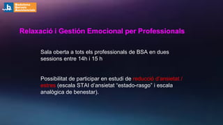 Relaxació i Gestión Emocional per Professionals
Sala oberta a tots els professionals de BSA en dues
sessions entre 14h i 15 h
Possibilitat de participar en estudi de reducció d’ansietat /
estres (escala STAI d’ansietat “estado-rasgo” i escala
analògica de benestar).
 