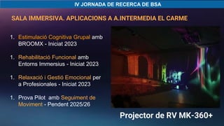 1. Estimulació Cognitiva Grupal amb
BROOMX - Iniciat 2023
1. Rehabilitació Funcional amb
Entorns Immersius - Iniciat 2023
1. Relaxació i Gestió Emocional per
a Profesionales - Iniciat 2023
1. Prova Pilot amb Seguiment de
Moviment - Pendent 2025/26
SALA IMMERSIVA. APLICACIONS A A.INTERMEDIA EL CARME
IMG_6496.MOV
Projector de RV MK-360+
 