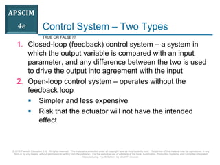 © 2016 Pearson Education, Ltd. All rights reserved. This material is protected under all copyright laws as they currently exist. No portion of this material may be reproduced, in any
form or by any means, without permission in writing from the publisher. For the exclusive use of adopters of the book Automation, Production Systems, and Computer-Integrated
Manufacturing, Fourth Edition, by Mikell P. Groover.
Control System – Two Types
1. Closed-loop (feedback) control system – a system in
which the output variable is compared with an input
parameter, and any difference between the two is used
to drive the output into agreement with the input
2. Open-loop control system – operates without the
feedback loop
 Simpler and less expensive
 Risk that the actuator will not have the intended
effect
TRUE OR FALSE??
 