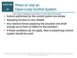 © 2016 Pearson Education, Ltd. All rights reserved. This material is protected under all copyright laws as they currently exist. No portion of this material may be reproduced, in any
form or by any means, without permission in writing from the publisher. For the exclusive use of adopters of the book Automation, Production Systems, and Computer-Integrated
Manufacturing, Fourth Edition, by Mikell P. Groover.
When to Use an
Open-Loop Control System
 Actions performed by the control system are simple
 Actuating function is very reliable
 Any reaction forces opposing the actuation are small
enough as to have no effect on the actuation
 If these conditions do not apply, then a closed-loop control
system should be used
WHAT ARE THE CONDITION SHUOLD APPLY TO HAVE OPEN LOOP SYSTEM??
 