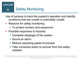 © 2016 Pearson Education, Ltd. All rights reserved. This material is protected under all copyright laws as they currently exist. No portion of this material may be reproduced, in any
form or by any means, without permission in writing from the publisher. For the exclusive use of adopters of the book Automation, Production Systems, and Computer-Integrated
Manufacturing, Fourth Edition, by Mikell P. Groover.
Safety Monitoring
Use of sensors to track the system's operation and identify
conditions that are unsafe or potentially unsafe
 Reasons for safety monitoring
 To protect workers and equipment
 Possible responses to hazards:
 Complete stoppage of the system
 Sound an alarm
 Reduce operating speed of process
 Take corrective action to recover from the safety
violation
 