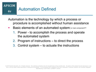 © 2016 Pearson Education, Ltd. All rights reserved. This material is protected under all copyright laws as they currently exist. No portion of this material may be reproduced, in any
form or by any means, without permission in writing from the publisher. For the exclusive use of adopters of the book Automation, Production Systems, and Computer-Integrated
Manufacturing, Fourth Edition, by Mikell P. Groover.
Automation Defined
Automation is the technology by which a process or
procedure is accomplished without human assistance
 Basic elements of an automated system:
1. Power - to accomplish the process and operate
the automated system
2. Program of instructions – to direct the process
3. Control system – to actuate the instructions
or main component??
 