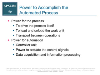 © 2016 Pearson Education, Ltd. All rights reserved. This material is protected under all copyright laws as they currently exist. No portion of this material may be reproduced, in any
form or by any means, without permission in writing from the publisher. For the exclusive use of adopters of the book Automation, Production Systems, and Computer-Integrated
Manufacturing, Fourth Edition, by Mikell P. Groover.
Power to Accomplish the
Automated Process
 Power for the process
 To drive the process itself
 To load and unload the work unit
 Transport between operations
 Power for automation
 Controller unit
 Power to actuate the control signals
 Data acquisition and information processing
 