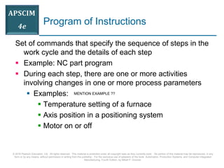© 2016 Pearson Education, Ltd. All rights reserved. This material is protected under all copyright laws as they currently exist. No portion of this material may be reproduced, in any
form or by any means, without permission in writing from the publisher. For the exclusive use of adopters of the book Automation, Production Systems, and Computer-Integrated
Manufacturing, Fourth Edition, by Mikell P. Groover.
Program of Instructions
Set of commands that specify the sequence of steps in the
work cycle and the details of each step
 Example: NC part program
 During each step, there are one or more activities
involving changes in one or more process parameters
 Examples:
 Temperature setting of a furnace
 Axis position in a positioning system
 Motor on or off
MENTION EXAMPLE ??
 