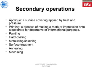 CORPORATE TRAINING AND
PLANNING
Secondary operations
• Appliqué: a surface covering applied by heat and
pressure
• Printing: a process of making a mark or impression onto
a substrate for decorative or informational purposes.
• Painting
• Hard coating
• Metallizing/shielding
• Surface treatment
• Annealing
• Machining
 