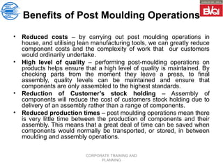 CORPORATE TRAINING AND
PLANNING
Benefits of Post Moulding Operations
• Reduced costs – by carrying out post moulding operations in
house, and utilising lean manufacturing tools, we can greatly reduce
component costs and the complexity of work that our customers
would ordinarily undertake.
• High level of quality – performing post-moulding operations on
products helps ensure that a high level of quality is maintained. By
checking parts from the moment they leave a press, to final
assembly, quality levels can be maintained and ensure that
components are only assembled to the highest standards.
• Reduction of Customer’s stock holding – Assembly of
components will reduce the cost of customers stock holding due to
delivery of an assembly rather than a range of components.
• Reduced production times – post moulding operations mean there
is very little time between the production of components and their
assembly. This means that a great deal of time can be saved when
components would normally be transported, or stored, in between
moulding and assembly operations.
 