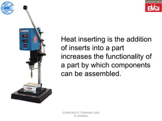 CORPORATE TRAINING AND
PLANNING
Heat inserting is the addition
of inserts into a part
increases the functionality of
a part by which components
can be assembled.
 