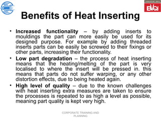 CORPORATE TRAINING AND
PLANNING
Benefits of Heat Inserting
• Increased functionality – by adding inserts to
mouldings the part can more easily be used for its
designed purpose. For example by adding threaded
inserts parts can be easily be screwed to their fixings or
other parts, increasing their functionality.
• Low part degradation – the process of heat inserting
means that the heating/melting of the part is very
localised to where the insert will be pressed in. this
means that parts do not suffer warping, or any other
distortion effects, due to being heated again.
• High level of quality – due to the known challenges
with heat inserting extra measures are taken to ensure
the processes is repeated to as high a level as possible,
meaning part quality is kept very high.
 