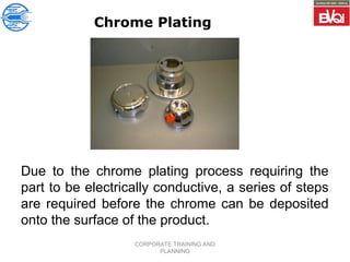 CORPORATE TRAINING AND
PLANNING
Chrome Plating
Due to the chrome plating process requiring the
part to be electrically conductive, a series of steps
are required before the chrome can be deposited
onto the surface of the product.
 
